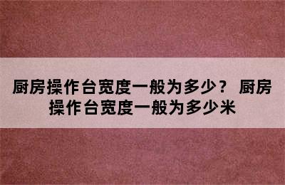 厨房操作台宽度一般为多少？ 厨房操作台宽度一般为多少米